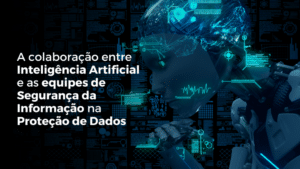 A colaboração entre Inteligência Artificial e as equipes de Segurança da Informação na Proteção de Dados