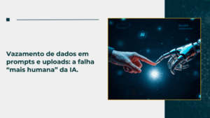 Vazamento de dados em prompts e uploads: a falha “mais humana” da IA